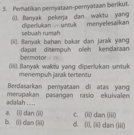 Perhatikan pernyataan-pernyataan berikut.
(i). Banyak pekerja dan waktu yang
diperlukan m untuk menyelesaikan
sebuah rumah
(ii). Banyak bahan bakar dan jarak yang
dapat ditempuh oleh kendaraan
bermotoruns
(iii).Banyak waktu yang diperlukan untuk
menempuh jarak tertentu
Berdasarkan pernyataan di atas yang
merupakan pasangan rasio ekuivalen
adalah ....
a. (i) dan (ii) c. (ii) dan (iii)
b. (i) dan (iii) d. (i), (ii) dan (iii)