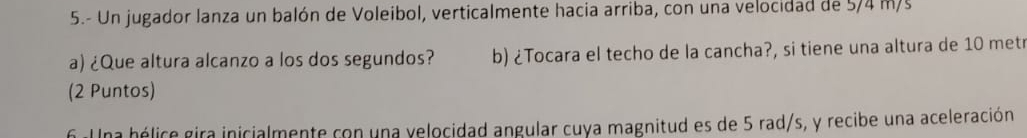 5.- Un jugador lanza un balón de Voleibol, verticalmente hacia arriba, con una velocidad de 5/4 m/s
a) ¿Que altura alcanzo a los dos segundos? b) ¿Tocara el techo de la cancha?, si tiene una altura de 10 metr
(2 Puntos) 
6. Una hélice gira inicialmente con una velocidad angular cuya magnitud es de 5 rad/s, y recibe una aceleración