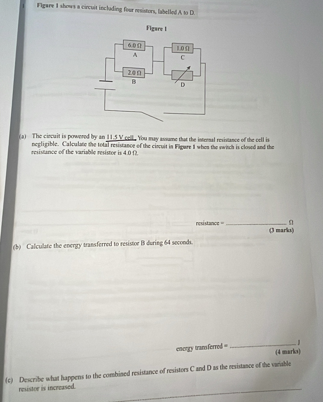 Figure 1 shows a circuit including four resistors, labelled A to D. 
(a) The circuit is powered by an 11.5 V cell. You may assume that the internal resistance of the cell is 
negligible. Calculate the total resistance of the circuit in Figure 1 when the switch is closed and the 
resistance of the variable resistor is 4.0 Ω.
resistance = _ Ω
(3 marks) 
(b) Calculate the energy transferred to resistor B during 64 seconds. 
energy transferred = 
_J 
(4 marks) 
(c) Describe what happens to the combined resistance of resistors C and D as the resistance of the variable 
resistor is increased. 
_