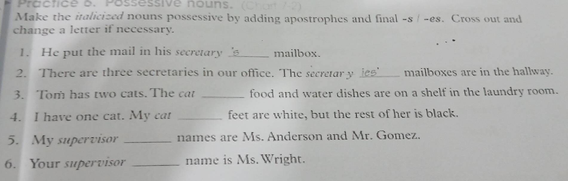 Practice b. Possessive nouns. 
Make the italicized nouns possessive by adding apostrophes and final -s | -es. Cross out and 
change a letter if necessary. 
1. He put the mail in his secretary _mailbox. 
2. There are three secretaries in our office. The secretar y ies' mailboxes are in the hallway. 
3. Tom has two cats. The cat _food and water dishes are on a shelf in the laundry room. 
4. I have one cat. My ca! _feet are white, but the rest of her is black. 
5. My supervisor _names are Ms. Anderson and Mr. Gomez. 
6. Your supervisor _name is Ms. Wright.