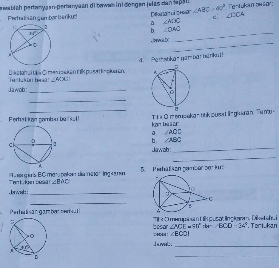 awablah pertanyaan-pertanyaan di bawah ini dengan jelas dan tepat!
Diketahui besar ∠ ABC=40°. Tentukan besar:
Perhatikan gambar berikut! c. ∠ OCA
a. ∠ AOC
_
b. ∠ OAC
Jawab:
_
4. Perhatikan gambar berikut!
Diketahui titik O merupakan titik pusat lingkaran. 
Tentukan besar ∠ AOC!
Jawab:_
_
_
Perhatikan gambar berikut!
Titik O merupakan titik pusat lingkaran. Tentu-
kan besar:
a. ∠ AOC
b. ∠ ABC
Jawab:
_
_
Ruas garis BC merupakan diameter lingkaran. 5. Perhatikan gambar berikut!
Tentukan besar ∠ BACI
Jawab: _
_
. Perhatikan gambar berikut! 
Titik O merupakan titik pusat lingkaran. Diketahui
besar ∠ AOE=98° dan ∠ BOD=34°. Tentukan
besar ∠ BCD
Jawab:_
_