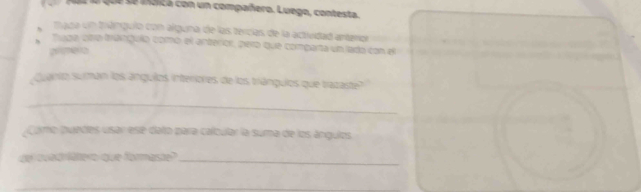 Paz la que se indica con un compañero. Luego, contesta. 
mada un triángulo con alguna de las tercías de la actividad anterior 
Tíuga otra trangulo como el anterior, pero que comparta un lado con el 
prmero 
Quanto suman los ángulos, interriores de los triángulos que trazaste? 
_ 
Como puedes usar ese datro para calbular la suma de los ángulos. 
de qued lätero quue formaste?_ 
_