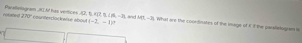 rotated 270° counterclockwise about (-2,-1) ? 
Parallelogram JKLM has vertices J(2,1), K(7,1), L(6,-3) , and M(1,-3). What are the coordinates of the image of K if the parallelogram is 
1
