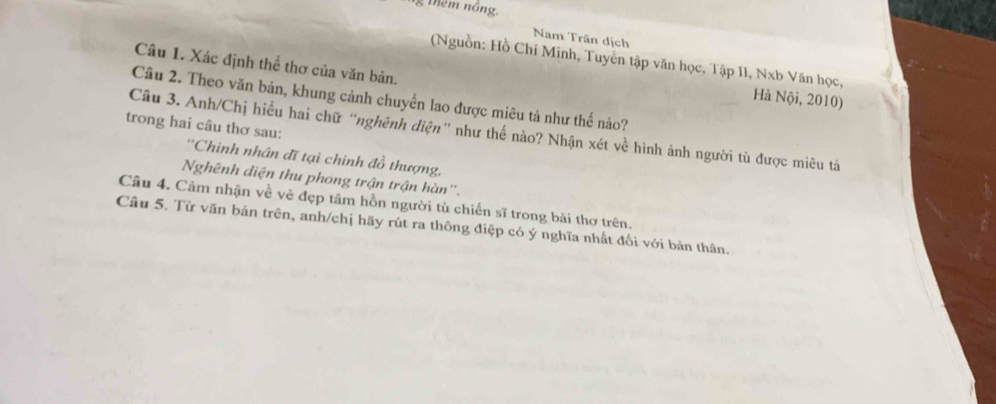 Mêm nông. 
Nam Trân dịch 
(Nguồn: Hồ Chí Minh, Tuyển tập văn học, Tập II, Nxb Văn học, 
Câu 1. Xác định thể thơ của văn bản. 
Hà Nội, 2010) 
Câu 2. Theo văn bản, khung cảnh chuyển lao được miêu tả như thế nào? 
trong hai câu thơ sau: 
Câu 3. Anh/Chị hiều hai chữ “nghênh diện' như thế nào? Nhận xét về hình ảnh người tù được miêu tả 
''Chinh nhân đĩ tại chinh đồ thượng, 
Nghênh diện thu phong trận trận hàn''. 
Câu 4. Cảm nhận về vẻ đẹp tâm hồn người tù chiến sĩ trong bài thơ trên. 
Câu 5. Từ văn bản trên, anh/chị hãy rút ra thông điệp có ý nghĩa nhất đối với bản thân.