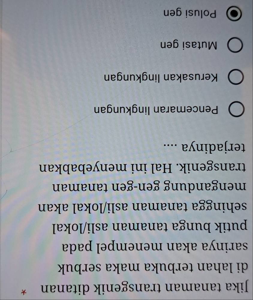 Jika tanaman transgenik ditanan *
di lahan terbuka maka serbuk
sarinya akan menempel pada
putik bunga tanaman asli/lokal
sehingga tanaman asli/lokal akan
mengandung gen-gen tanaman
transgenik. Hal ini menyebabkan
terjadinya ....
Pencemaran lingkungan
Kerusakan lingkungan
Mutasi gen
Polusi gen