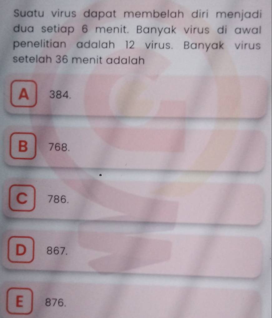 Suatu virus dapat membelah diri menjadi
dua setiap 6 menit. Banyak virus di awal
penelitian adalah 12 virus. Banyak virus
setelah 36 menit adalah
A 384.
B 768.
C786.
D 867.
E 876.