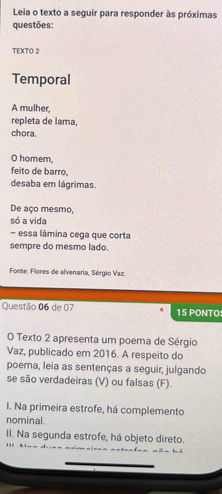 Leia o texto a seguir para responder às próximas 
questões: 
TEXTO 2 
Temporal 
A mulher, 
repleta de lama, 
chora. 
O homem, 
feito de barro, 
desaba em lágrimas. 
De aço mesmo, 
só a vida 
- essa lâmina cega que corta 
sempre do mesmo lado. 
Fonte: Flores de alvenaria, Sérgio Vaz. 
Questão 06 de 07 
15P ONTO 
O Texto 2 apresenta um poema de Sérgio 
Vaz, publicado em 2016. A respeito do 
poema, leia as sentenças a seguir, julgando 
se são verdadeiras (V) ou falsas (F). 
I. Na primeira estrofe, há complemento 
nominal. 
II. Na segunda estrofe, há objeto direto.