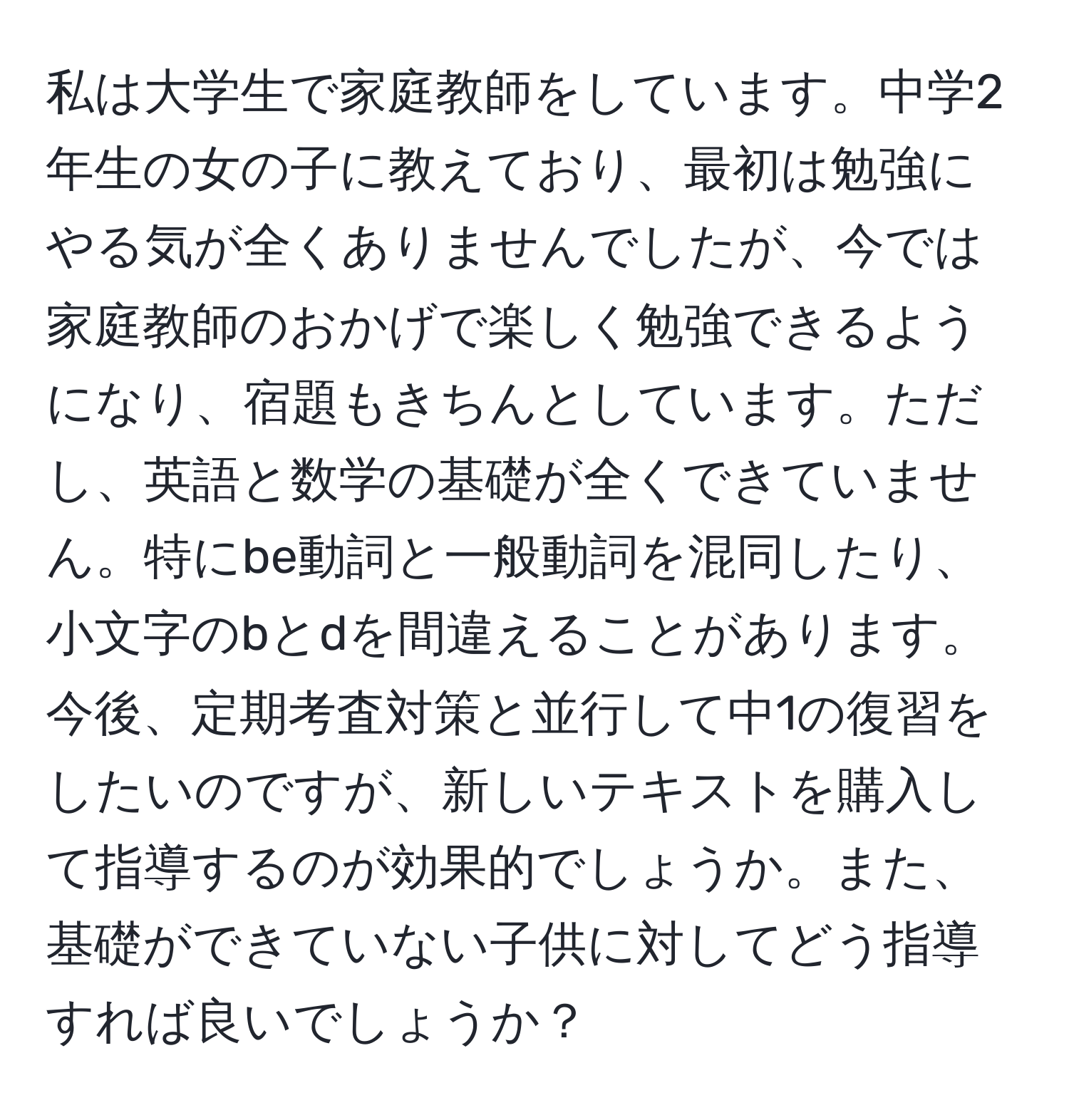 私は大学生で家庭教師をしています。中学2年生の女の子に教えており、最初は勉強にやる気が全くありませんでしたが、今では家庭教師のおかげで楽しく勉強できるようになり、宿題もきちんとしています。ただし、英語と数学の基礎が全くできていません。特にbe動詞と一般動詞を混同したり、小文字のbとdを間違えることがあります。今後、定期考査対策と並行して中1の復習をしたいのですが、新しいテキストを購入して指導するのが効果的でしょうか。また、基礎ができていない子供に対してどう指導すれば良いでしょうか？