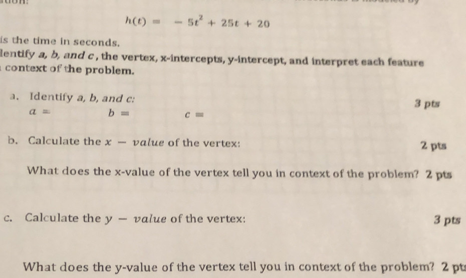 h(t)=-5t^2+25t+20
is the time in seconds. 
lentify a, b, and c , the vertex, x-intercepts, y-intercept, and interpret each feature 
context of the problem. 
a. Identify a, b, and c : 
3 pts
a=
b=
c=
b. Calculate the x — value of the vertex: 2 pts 
What does the x -value of the vertex tell you in context of the problem? 2 pts 
c. Calculate the y — value of the vertex: 3 pts 
What does the y -value of the vertex tell you in context of the problem? 2 pt