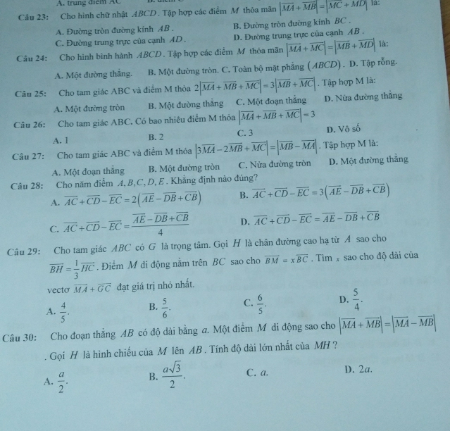 A. trung điểm AC
Câu 23: Cho hình chữ nhật ABCD. Tập hợp các điểm M thôa mãn |vector MA+vector MB|=|vector MC+vector MD| là:
A. Đường tròn đường kính AB . B. Đường tròn đường kính BC .
C. Đường trung trực của cạnh AD . D. Đường trung trực của cạnh AB .
Câu 24: Cho hình bình hành ABCD. Tập hợp các điểm M thỏa mãn |vector MA+vector MC|=|vector MB+vector MD| là:
A. Một đường thắng. B. Một đường tròn. C. Toàn bộ mặt phẳng ( ABCD) . D. Tập rồng.
Câu 25: Cho tam giác ABC và điểm M thỏa 2|overline MA+overline MB+overline MC|=3|overline MB+overline MC|. Tập hợp M là:
A. Một đường tròn B. Một đường thắng C. Một đoạn thắng D. Nửa đường thẳng
Cầu 26: Cho tam giác ABC. Có bao nhiêu điểm M thỏa |vector MA+vector MB+vector MC|=3
A. 1 B. 2 C. 3 D. Vô số
Câu 27: Cho tam giác ABC và điểm M thỏa |3overline MA-2overline MB+overline MC|=|overline MB-overline MA|. Tập hợp M là:
A. Một đoạn thắng B. Một đường tròn C. Nửa đường tròn D. Một đường thẳng
Câu 28: Cho năm điểm A, B,C, D, E . Khẳng định nào đúng?
A. vector AC+vector CD-vector EC=2(vector AE-overline DB+overline CB) B. vector AC+vector CD-vector EC=3(vector AE-vector DB+vector CB)
C. overline AC+overline CD-overline EC=frac overline AE-overline DB+overline CB4 D. overline AC+overline CD-overline EC=overline AE-overline DB+overline CB
Câu 29: Cho tam giác ABC có G là trọng tâm. Gọi H là chân đường cao hạ từ A sao cho
overline BH= 1/3 overline HC. Điểm M di động nằm trên BC sao cho overline BM=xoverline BC.  Tìm X sao cho độ dài của
vecto overline MA+overline GC đạt giá trị nhỏ nhất.
A.  4/5 .  5/6 . C.  6/5 . D.  5/4 .
B.
Câu 30: Cho đoạn thẳng AB có độ dài bằng a. Một điểm M di động sao cho |vector MA+vector MB|=|vector MA-vector MB|
Gọi H là hình chiếu của M lên AB . Tính độ dài lớn nhất của MH ?
A.  a/2 .
B.  asqrt(3)/2 . C. a. D. 2a.