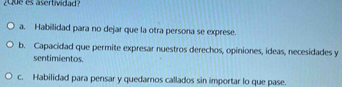 ¿Que es asertividad?
a. Habilidad para no dejar que la otra persona se exprese.
b. Capacidad que permite expresar nuestros derechos, opiniones, ideas, necesidades y
sentimientos.
c. Habilidad para pensar y quedarnos callados sin importar lo que pase.