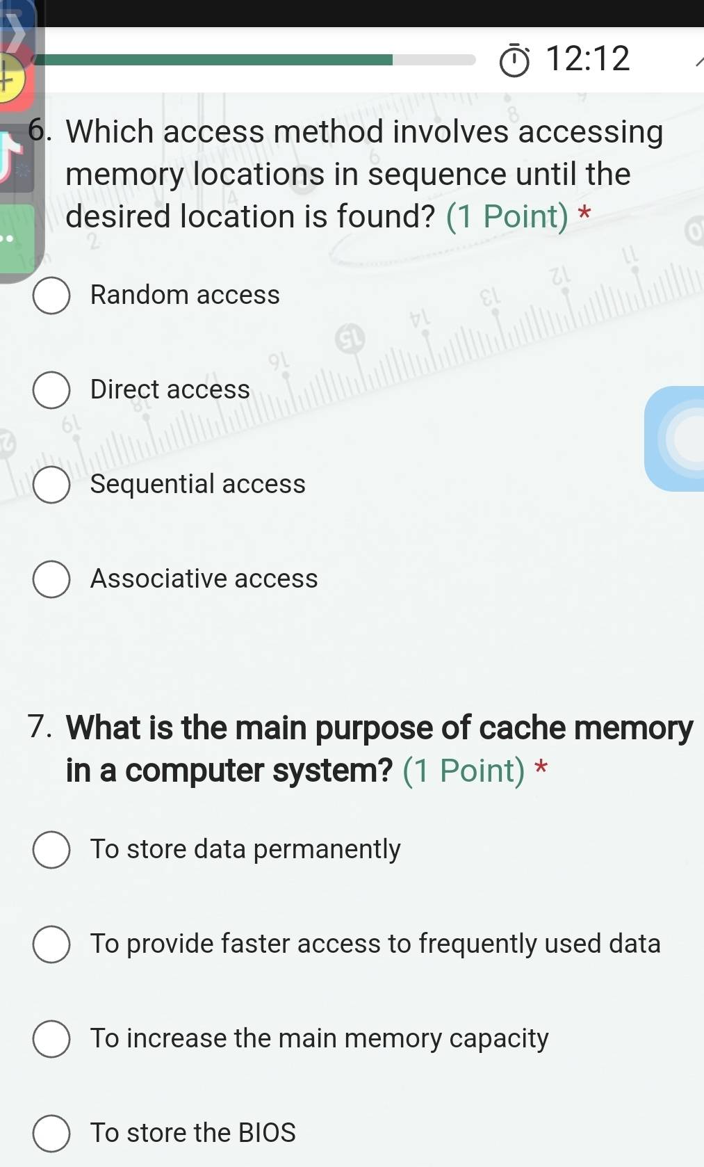 12:12 
6. Which access method involves accessing
memory locations in sequence until the
desired location is found? (1 Point) *
Random access
Direct access
Sequential access
Associative access
7. What is the main purpose of cache memory
in a computer system? (1 Point) *
To store data permanently
To provide faster access to frequently used data
To increase the main memory capacity
To store the BIOS