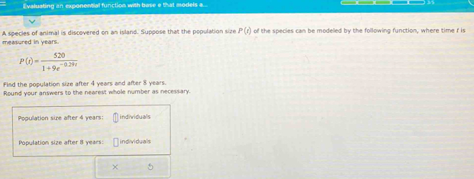 Evaluating an exponential function with base e that models a... 
A species of animal is discovered on an island. Suppose that the population size P(t) of the species can be modeled by the following function, where time r is 
measured in years.
P(t)= 520/1+9e^(-0.29t) 
Find the population size after 4 years and after 8 years. 
Round your answers to the nearest whole number as necessary. 
Population size after 4 years : individuals 
Population size after 8 years : individuals 
×