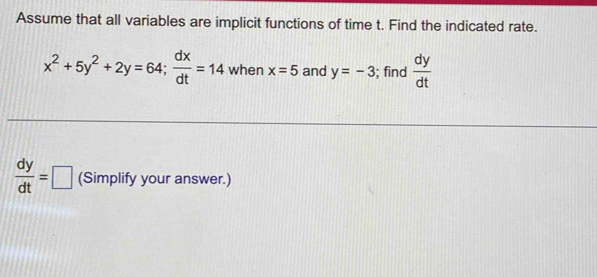 Assume that all variables are implicit functions of time t. Find the indicated rate.
x^2+5y^2+2y=64;  dx/dt =14 when x=5 and y=-3; find  dy/dt 
 dy/dt =□ (Simplify your answer.)