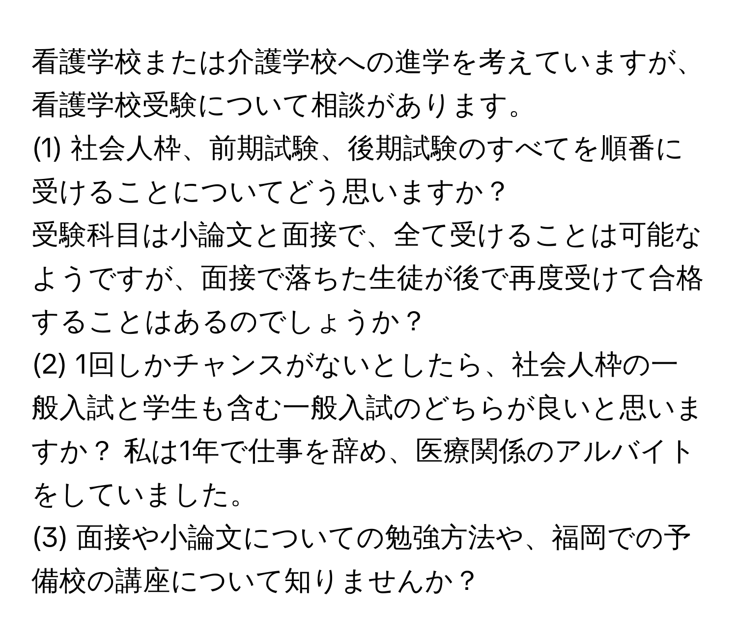 看護学校または介護学校への進学を考えていますが、看護学校受験について相談があります。  
(1) 社会人枠、前期試験、後期試験のすべてを順番に受けることについてどう思いますか？  
受験科目は小論文と面接で、全て受けることは可能なようですが、面接で落ちた生徒が後で再度受けて合格することはあるのでしょうか？  
(2) 1回しかチャンスがないとしたら、社会人枠の一般入試と学生も含む一般入試のどちらが良いと思いますか？ 私は1年で仕事を辞め、医療関係のアルバイトをしていました。  
(3) 面接や小論文についての勉強方法や、福岡での予備校の講座について知りませんか？