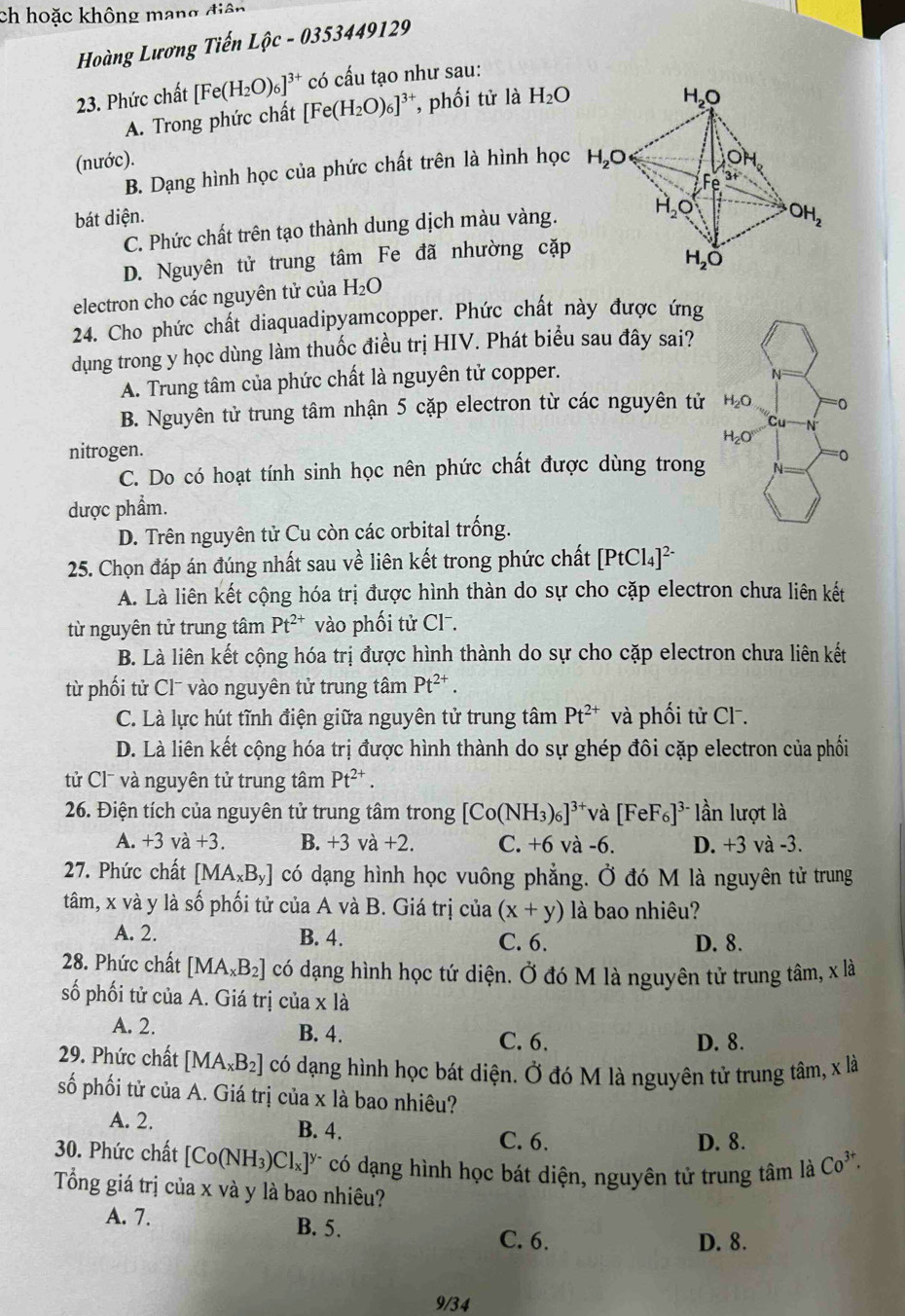 ch hoặc không mạng điện
Hoàng Lương Tiến Lhat Oc-03. 53449129
23. Phức chất [Fe(H_2O)_6]^3+ có cấu tạo như sau:
A. Trong phức chất [Fe(H_2O)_6]^3+ , phối tử là H_2O
(nước).
B. Dạng hình học của phức chất trên là hình học
bát diện.
C. Phức chất trên tạo thành dung dịch màu vàng.
D. Nguyên tử trung tâm Fe đã nhường cặp
electron cho các nguyên tử của H_2O
24. Cho phức chất diaquadipyamcopper. Phức chất này được ứng
dụng trong y học dùng làm thuốc điều trị HIV. Phát biểu sau đây sai?
A. Trung tâm của phức chất là nguyên tử copper.
B. Nguyên tử trung tâm nhận 5 cặp electron từ các nguyên tử 
nitrogen.
C. Do có hoạt tính sinh học nên phức chất được dùng trong
dược phẩm.
D. Trên nguyên tử Cu còn các orbital trống.
25. Chọn đáp án đúng nhất sau về liên kết trong phức chất [PtCl_4]^2-
A. Là liên kết cộng hóa trị được hình thàn do sự cho cặp electron chưa liên kết
từ nguyên tử trung tâm Pt^(2+) vào phối tử Cl⁻.
B. Là liên kết cộng hóa trị được hình thành do sự cho cặp electron chưa liên kết
từ phối tử Clˉ vào nguyên tử trung tâm Pt^(2+).
C. Là lực hút tĩnh điện giữa nguyên tử trung tâm Pt^(2+) và phối tử Cl.
D. Là liên kết cộng hóa trị được hình thành do sự ghép đôi cặp electron của phối
tử Cl¯ và nguyên tử trung tâm Pt^(2+).
26. Điện tích của nguyên tử trung tâm trong [Co(NH_3)_6]^3+ và [FeF_6]^3- lần lượt là
A. +3va+3. B. +3va+2. C. +6 và -6. D. +3 và -3.
27. Phức chất [MA_xB_y] có dạng hình học vuông phẳng. Ở đó M là nguyên tử trung
tâm, x và y là số phối tử của A và B. Giá trị của (x+y) là bao nhiêu?
A. 2. B. 4. C. 6. D. 8.
28. Phức chất [MA_xB_2] có dạng hình học tứ diện. Ở đó M là nguyên tử trung tâm, x là
số phối tử của A. Giá trị của x là
A. 2. B. 4. C. 6. D. 8.
29. Phức chất [MA_xB_2] có dạng hình học bát diện. Ở đó M là nguyên tử trung tâm, x là
số phối tử của A. Giá trị của x là bao nhiêu?
A. 2. B. 4.
C. 6. D. 8.
30. Phức chất [Co(NH_3)Cl_x]^y- có dạng hình học bát diện, nguyên tử trung tâm là Co^(3+).
Tổng giá trị của x và y là bao nhiêu?
A. 7. B. 5.
C. 6. D. 8.
9/34