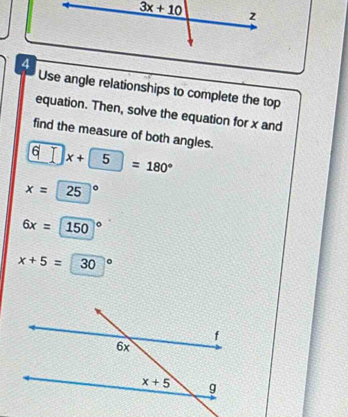 Use angle relationships to complete the top
equation. Then, solve the equation for x and
find the measure of both angles.
6□ x+5=180°
x=25°
6x=150°
x+5=30°