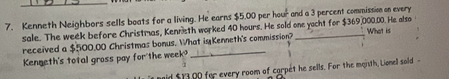 Kenneth Neighbors sells boats for a living. He earns $5.00 per hour and a 3 percent commission on every 
sale. The week before Christmas, Kenneth worked 40 hours. He sold one yacht for $369,000.00. He also 
What is 
received a $500.00 Christmas bonus. What is Kenneth's commission? 
Kenneth's total gross pay for the week
mid $13,00 for every room of carpet he sells. For the month, Lionel sold -