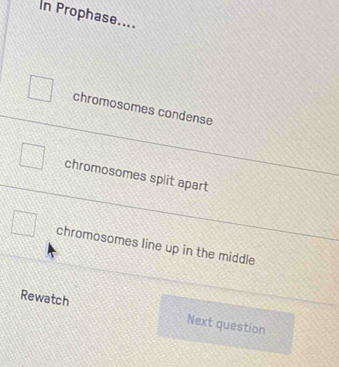 In Prophase....
chromosomes condense
chromosomes split apart
chromosomes line up in the middle
Rewatch Next question