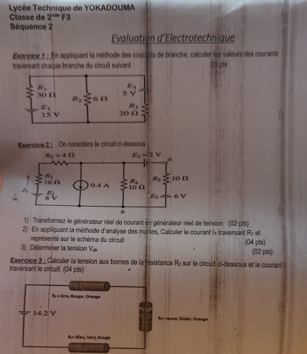 Lycée Technique de YOKADOUMA
Clässe de 2^(nde) F3
Séquence 2
Evaluation d’Electrotechnique
Exercice 1: En appliquant la mèthode des courants de branche, calculer les valeurs des courants
traversant chaque branche du circuit suivant : 06 pts
Exercice 2 : On considère le circuit ci-dessous
1) Transformez le générateur réel de courant en générateur réel de tension' (02 pts)
2) En appliquant la méthode d'analyse des mailles, Calculer le courant l1 traversant R et
représenté sur le schéma du circuit
3)  Déterminer la tension V (04 pts) (02 pts)
Exercice 3 : Calculer la tension aux bomes de la résistance R_2 e  sur le circuit ci-dessous et le courant
traversant le circuit. (04 pts)
R_1=0rin , Rouge, Ovange
14.2 V Rim Jaune, Violet, Orange
R:= Bleu, Vert, Rouge