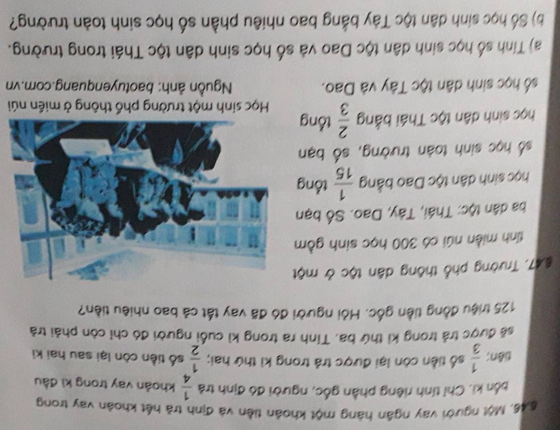 6, 46, Một người vay ngân hàng một khoản tiền và định trả hết khoản vay trong 
bốn ki. Chỉ tính riêng phần gốc, người đó định trả  1/4  khoản vay trong ki đầu 
tiên;  1/3  số tiền còn lại được trả trong kì thứ hai;  1/2  số tiền còn lại sau hai ki 
sẽ được trả trong kỉ thứ ba, Tính ra trong kì cuối người đó chỉ còn phải trả
125 triệu đồng tiền gốc. Hỏi người đó đã vay tất cả bao nhiêu tiền? 
§47. Trường phố thông dân tộc ở một 
tỉnh miền núi có 300 học sinh gồm 
ba dân tộc: Thái, Tây, Dao. Số bạn 
học sinh dân tộc Dao bằng  1/15  tổng 
số học sinh toàn trường, số bạn 
học sinh dân tộc Thái bằng  2/3  tổng 
Học sinh một trường phổ thông ở miền núi 
số học sinh dân tộc Tây và Dao. Nguồn ảnh: baotuyenquang.com.vn 
a) Tính số học sinh dân tộc Dao và số học sinh dân tộc Thái trong trường. 
b) Số học sinh dân tộc Tây bằng bao nhiêu phần số học sinh toàn trường?