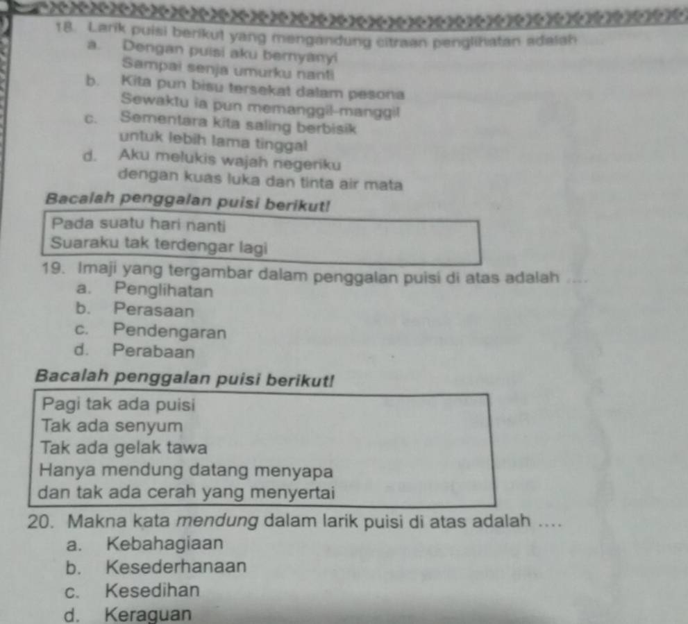 Larik puisi berikut yang mengandung citraan penglihatan adalah
a. Dengan puisi aku beryanyi
Sampai senja umurku nanti
b. Kita pun bisu tersekat dalam pesona
Sewaktu ia pun memanggil-manggil
c. Sementara kita saling berbisik
untuk lebih lama tinggal
d. Aku melukis wajah negeriku
dengan kuas luka dan tinta air mata
Bacalah penggalan puisi berikut!
Pada suatu hari nanti
Suaraku tak terdengar lagi
19. Imaji yang tergambar dalam penggalan puisi di atas adalah
a. Penglihatan
b. Perasaan
c. Pendengaran
d. Perabaan
Bacalah penggalan puisi berikut!
Pagi tak ada puisi
Tak ada senyum
Tak ada gelak tawa
Hanya mendung datang menyapa
dan tak ada cerah yang menyertai
20. Makna kata mendung dalam larik puisi di atas adalah ..
a. Kebahagiaan
b. Kesederhanaan
c. Kesedihan
d. Keraguan