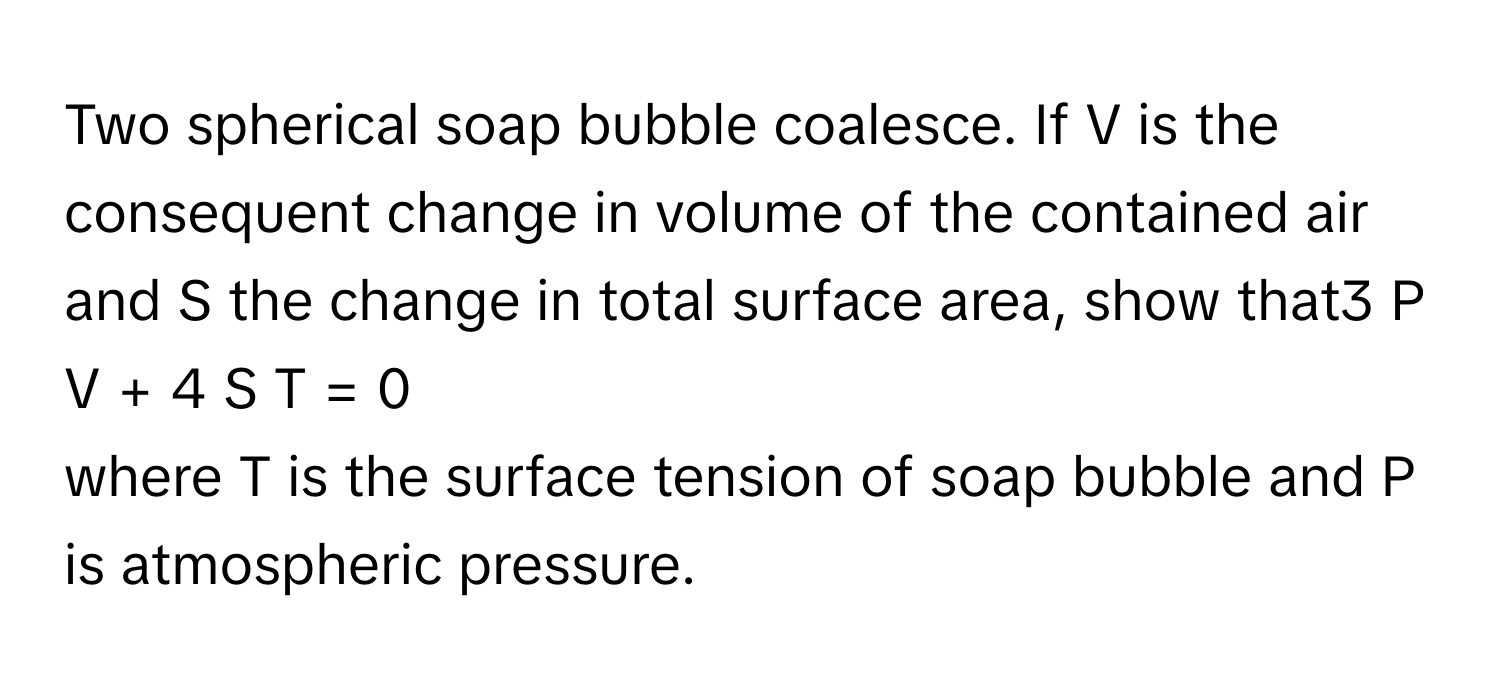 Two spherical soap bubble coalesce. If V      is the consequent change in volume of the contained air and S      the change in total surface area, show that3  P  V  +  4  S  T  =  0     
where T      is the surface tension of soap bubble and P      is atmospheric pressure.