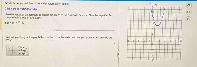 Watch the video and then solve the problem given below. 
Click here to watch the video 
。 
Use the vertex and intercepts to sketch the graph of the quadratic function. Give the equation for 
the parabola's axis of symmetry. 
B
f(x)=(x-1)^2+5
Use the graphing tool to graph the equation. Use the vertex and the y-intercept when drawing the 
graph. 
lick to 
nlarge 
graph