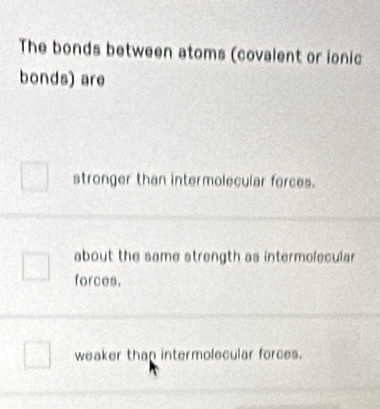 The bonds between atoms (covalent or ionic
bonds) are
stronger than intermolecular forces.
about the same strength as intermolecular
forces.
weaker thap intermolecular forces.