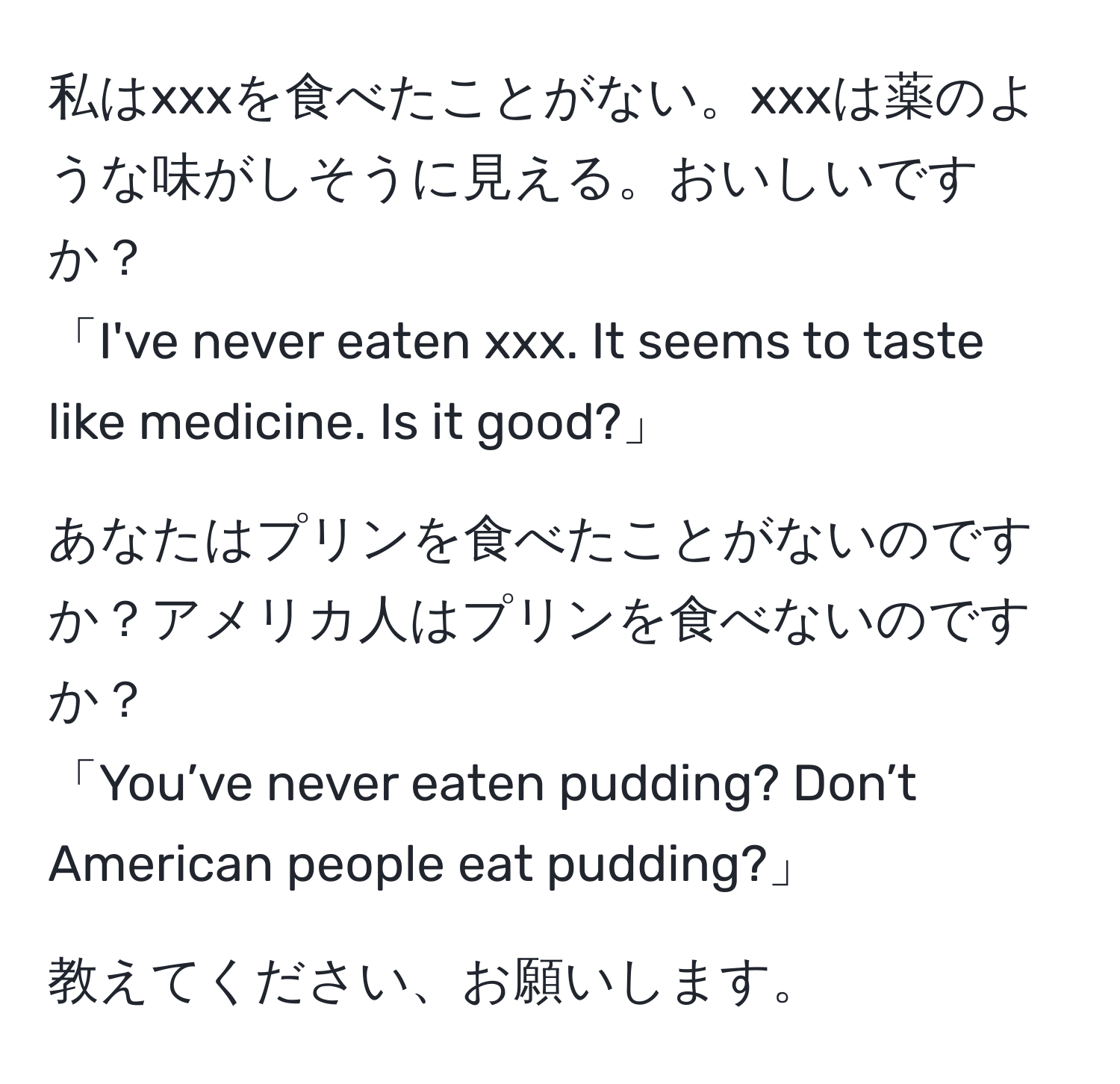 私はxxxを食べたことがない。xxxは薬のような味がしそうに見える。おいしいですか？  
「I've never eaten xxx. It seems to taste like medicine. Is it good?」  

あなたはプリンを食べたことがないのですか？アメリカ人はプリンを食べないのですか？  
「You’ve never eaten pudding? Don’t American people eat pudding?」  

教えてください、お願いします。