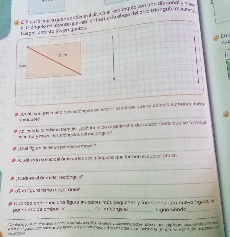 Dibuja la figura que se obtiene al dividir el rectángulo con una diagonal y move 
el triángulo resultante que está arriba hacia abajo del otro triángulo resultante 
Luego contesta las preguntas. 
Enc 
cuc 
_ 
¿Cuál es el perímetro del rectángulo anterior si sabemos que se calcula sumando todos 
sus lados? 
Aplicando la misma fórmula, ¿cuánto mide el perimetro del cuadrilátero que se formó al 
_ 
recortar y mover los triángulos del rectángulo? 
_ 
¿Qué figura tiene un perimetro mayor? 
¿Cuál es la suma del área de los dos triángulos que forman el cuadrilátero? 
_ 
_ 
¿Cuál es el área del rectángulo? 
_ 
¿Qué figura tiene mayor área? 
Cuando cortamos una figura en partes más pequeñas y formamos una nueva figura, el 
perímetro de ambas es _, sin embargo el_ sigue siendo _. 
_ 
_ 
Contenido. Perímetro, área y nación de volumen PDA Resuelve situaciones problemáticas que implican calcular el perímetro y 
área de figuras compuestas por triángulos y cuadriláteros, utiliza unidades convencionales (m, cm. 
resultados m^2 .ycm^2 para expresar sul