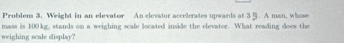 Problem 3. Weight in an elevator An elevator accelerates upwards at 3 m/v^2 . A man, whose 
mass is 100 kg, stands on a weighing scale located inside the elevator. What reading does the 
weighing scale display?