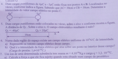 Calçule Q.
4. Duas cargas puntiformes de 4µC e - 5µC estão fixas nos pontos A e B. Localizados no
vácuo, conforme indica a figura. Sabendo que AC=30cm CB=30cm. Determine a
intensidade do vetor campo elétrico no ponto C.
4mu^C 5mu^c
A
5. Duas cargas puntiformes estão colocadas no vácuo, sobre o eixo x conforme mostra a figura.
A distância de Q_1. Sobre o eixo x. O campo eletrostático resultante é nulo?
6. Numa dada região do espaço existe um campo elétrico uniforme de 10^5N/C de intensidade.
a) Represente os vetores campo elétrico desse campo,
b) Qual é a intensidade da força elétrica que atua sobre um ponto no interior desse campo?
(Carga do protón: 1,6· 10^(-19)C.)
7. Um íon de uma determinada substância tem massa m=4.10^(-28)Kg e carga q=3,2.10^(-19)C.
a) Calcule a força a que ele fica sujeito quando esta situado num campo de prostático