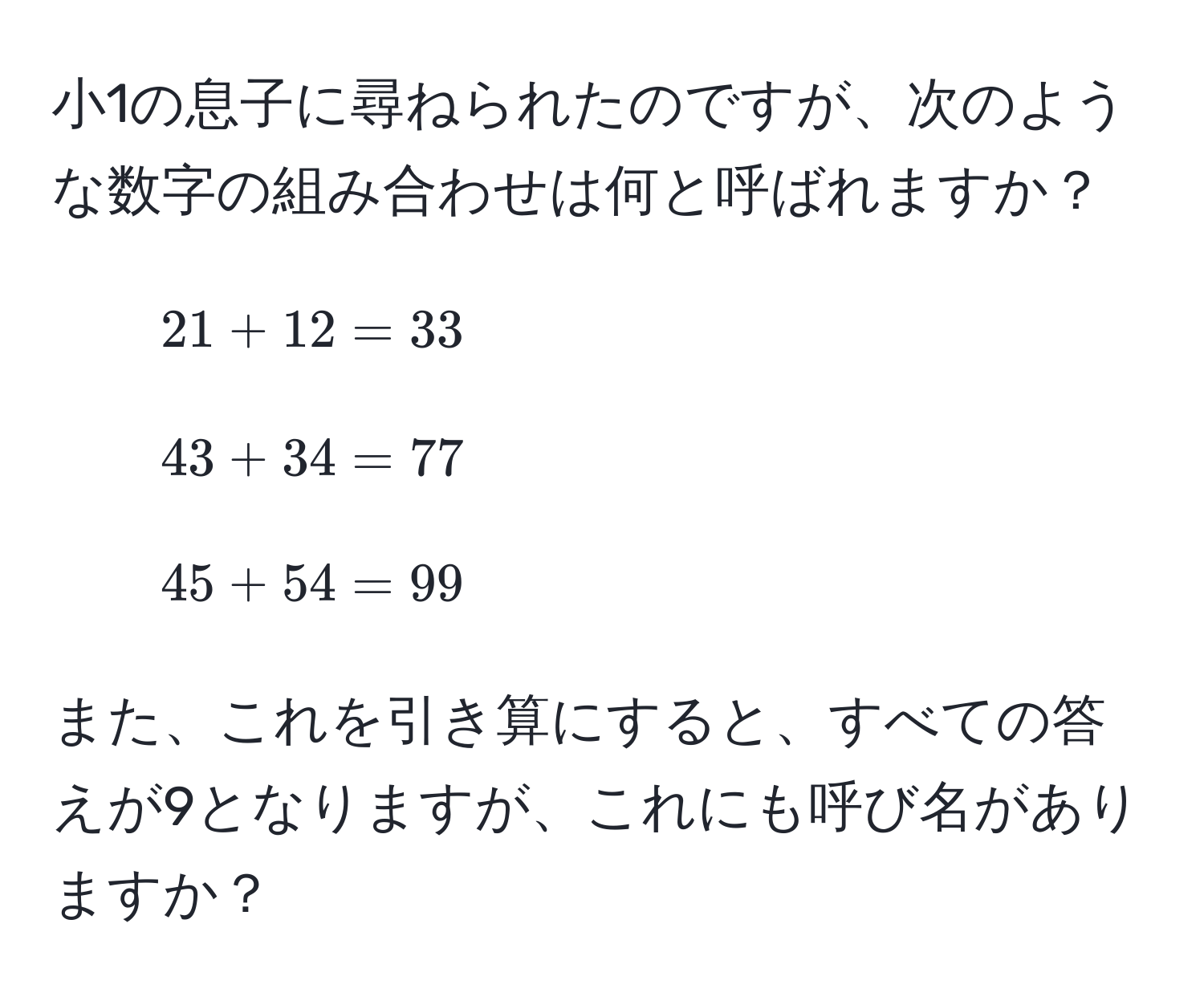 小1の息子に尋ねられたのですが、次のような数字の組み合わせは何と呼ばれますか？  
- $21 + 12 = 33$  
- $43 + 34 = 77$  
- $45 + 54 = 99$  

また、これを引き算にすると、すべての答えが9となりますが、これにも呼び名がありますか？