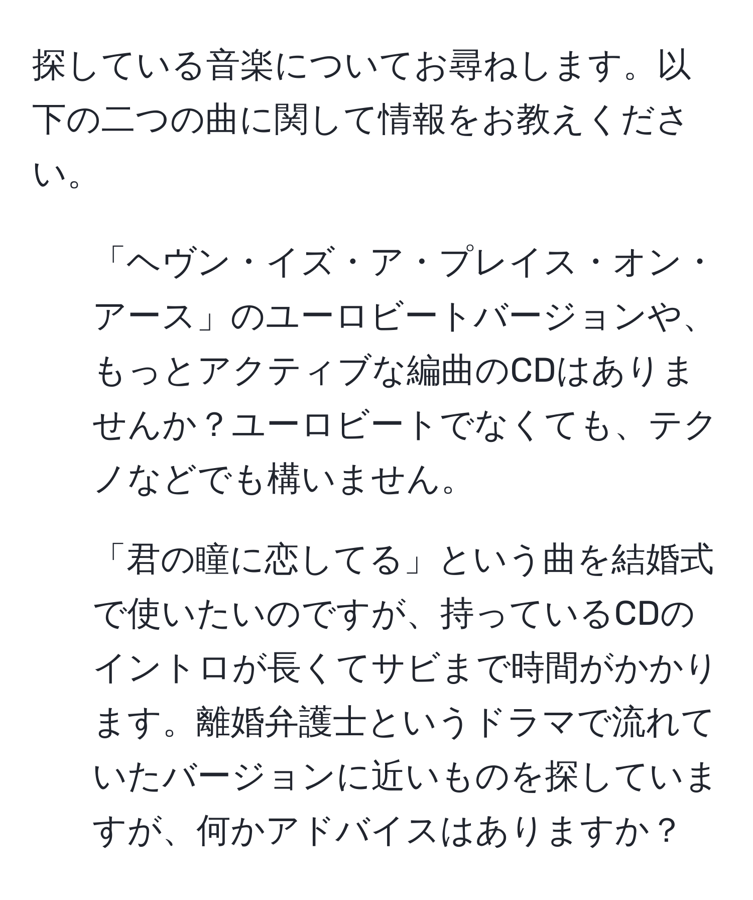 探している音楽についてお尋ねします。以下の二つの曲に関して情報をお教えください。

1. 「ヘヴン・イズ・ア・プレイス・オン・アース」のユーロビートバージョンや、もっとアクティブな編曲のCDはありませんか？ユーロビートでなくても、テクノなどでも構いません。

2. 「君の瞳に恋してる」という曲を結婚式で使いたいのですが、持っているCDのイントロが長くてサビまで時間がかかります。離婚弁護士というドラマで流れていたバージョンに近いものを探していますが、何かアドバイスはありますか？