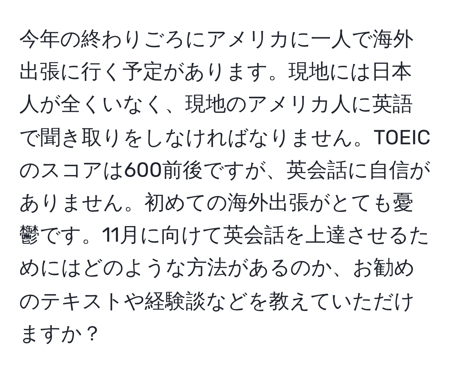 今年の終わりごろにアメリカに一人で海外出張に行く予定があります。現地には日本人が全くいなく、現地のアメリカ人に英語で聞き取りをしなければなりません。TOEICのスコアは600前後ですが、英会話に自信がありません。初めての海外出張がとても憂鬱です。11月に向けて英会話を上達させるためにはどのような方法があるのか、お勧めのテキストや経験談などを教えていただけますか？