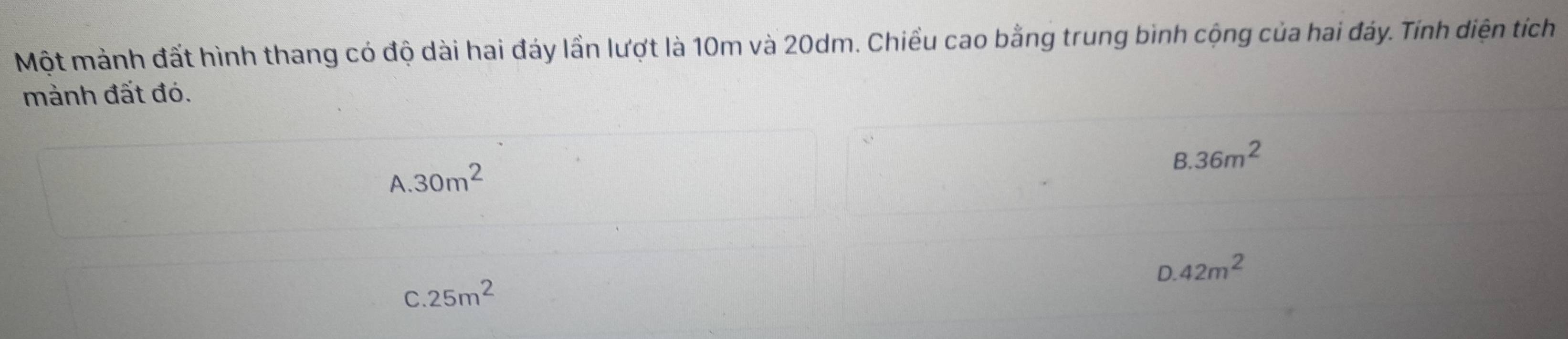 Một mành đất hình thang có độ dài hai đáy lần lượt là 10m và 20dm. Chiều cao bằng trung bình cộng của hai đáy. Tính diện tích
mảnh đất đó.
8.36m^2
A. 30m^2
D. 42m^2
C. 25m^2