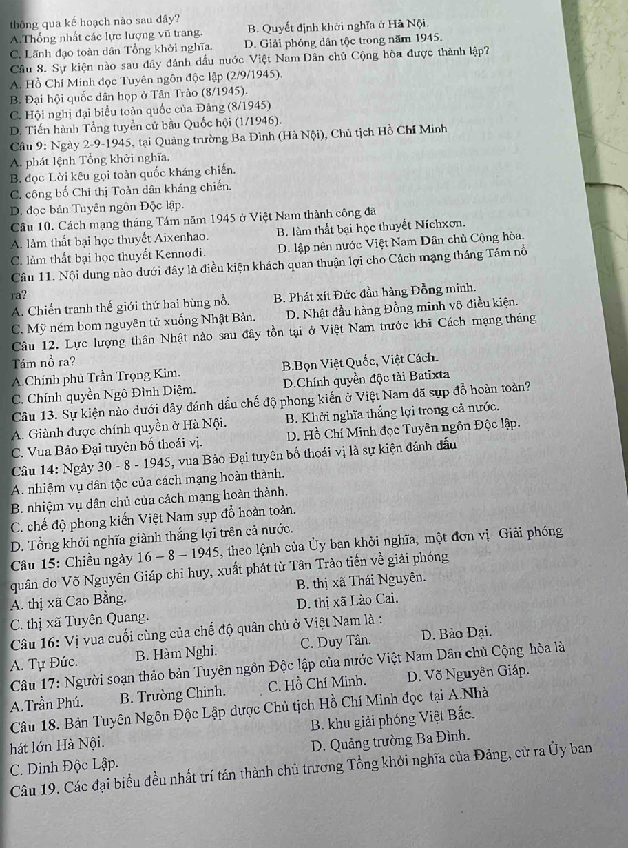 thông qua kế hoạch nào sau đây?
A.Thống nhất các lực lượng vũ trang. B. Quyết định khởi nghĩa ở Hà Nội.
C. Lãnh đạo toàn dân Tổng khởi nghĩa. D. Giải phóng dân tộc trong năm 1945.
Câu 8. Sự kiện nào sau đây đánh dầu nước Việt Nam Dân chủ Cộng hòa được thành lập?
A. Hồ Chí Minh đọc Tuyên ngôn độc lập (2/9/1945).
B. Đại hội quốc dân họp ở Tân Trào (8/1945).
C. Hội nghị đại biểu toàn quốc của Đảng (8/1945)
D. Tiến hành Tổng tuyền cử bầu Quốc hội (1/1946).
Câu 9: Ngày 2-9-1945, tại Quảng trường Ba Đình (Hà Nội), Chủ tịch Hồ Chí Minh
A. phát lệnh Tổng khởi nghĩa.
B. đọc Lời kêu gọi toàn quốc kháng chiến.
C. công bố Chỉ thị Toàn dân kháng chiến.
D. đọc bản Tuyên ngôn Độc lập.
Câu 10. Cách mạng tháng Tám năm 1945 ở Việt Nam thành công đã
A. làm thất bại học thuyết Aixenhao. B. làm thất bại học thuyết Níchxơn.
C. làm thất bại học thuyết Kennơđi. D. lập nên nước Việt Nam Dân chủ Cộng hòa.
Câu 11. Nội dung nào dưới đây là điều kiện khách quan thuận lợi cho Cách mạng tháng Tám nổ
ra?
A. Chiến tranh thế giới thứ hai bùng nổ. B. Phát xít Đức đầu hàng Đồng minh.
C. Mỹ ném bom nguyên tử xuống Nhật Bản. D. Nhật đầu hàng Đồng minh vô điều kiện.
Câu 12. Lực lượng thân Nhật nào sau đây tồn tại ở Việt Nam trước khi Cách mạng tháng
Tám nổ ra?
A.Chính phủ Trần Trọng Kim. B.Bọn Việt Quốc, Việt Cách.
C. Chính quyền Ngô Đình Diệm. D.Chính quyền độc tài Batixta
Câu 13. Sự kiện nào dưới đây đánh dấu chế độ phong kiến ở Việt Nam đã sụp đồ hoàn toàn?
A. Giành được chính quyền ở Hà Nội.  B. Khởi nghĩa thắng lợi trong cả nước.
C. Vua Bảo Đại tuyên bố thoái vị. D. Hồ Chí Minh đọc Tuyên ngôn Độc lập.
Câu 14: Ngày 30 - 8 - 1945, vua Bảo Đại tuyên bố thoái vị là sự kiện đánh đấu
A. nhiệm vụ dân tộc của cách mạng hoàn thành.
B. nhiệm vụ dân chủ của cách mạng hoàn thành.
C. chế độ phong kiến Việt Nam sụp đồ hoàn toàn.
D. Tổng khởi nghĩa giành thắng lợi trên cả nước.
Câu 15: Chiều ngày * 16 - 8 - 1945, theo lệnh của Ủy ban khởi nghĩa, một đơn vị Giải phóng
quân do Võ Nguyên Giáp chỉ huy, xuất phát từ Tân Trào tiến về giải phóng
A. thị xã Cao Bằng.  B. thị xã Thái Nguyên.
C. thị xã Tuyên Quang. D. thị xã Lào Cai.
Câu 16: Vị vua cuối cùng của chế độ quân chủ ở Việt Nam là :
A. Tự Đức. B. Hàm Nghi. C. Duy Tân. D. Bảo Đại.
Câu 17: Người soạn thảo bản Tuyên ngôn Độc lập của nước Việt Nam Dân chủ Cộng hòa là
A.Trần Phú. B. Trường Chinh. C. Hồ Chí Minh. D. Võ Nguyên Giáp.
Câu 18. Bản Tuyên Ngôn Độc Lập được Chủ tịch Hồ Chí Minh đọc tại A.Nhà
hát lớn Hà Nội. B. khu giải phóng Việt Bắc.
C. Dinh Độc Lập. D. Quảng trường Ba Đình.
Câu 19. Các đại biểu đều nhất trí tán thành chủ trương Tổng khởi nghĩa của Đảng, cử ra Ủy ban