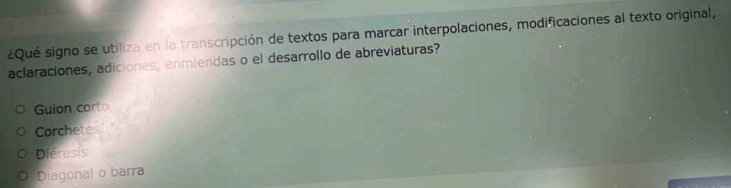 ¿Qué signo se utiliza en la transcripción de textos para marcar interpolaciones, modificaciones al texto original,
aclaraciones, adiciones, enmiendas o el desarrollo de abreviaturas?
Guion corto
Corchetes
Diéresis
Diagonal o barra