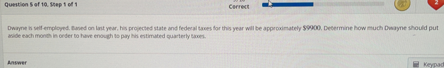 of 10, Step 1 of 1 Correct 
2 
Dwayne is self-employed. Based on last year, his projected state and federal taxes for this year will be approximately $9900. Determine how much Dwayne should put 
aside each month in order to have enough to pay his estimated quarterly taxes. 
Answer Keypad