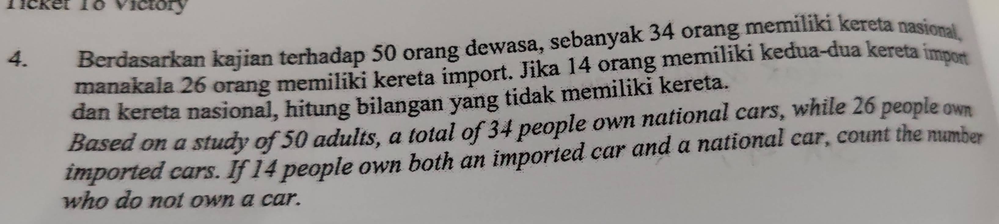 Tickel T0 Viciory 
4. Berdasarkan kajian terhadap 50 orang dewasa, sebanyak 34 orang memiliki kereta nasional. 
manakala 26 orang memiliki kereta import. Jika 14 orang memiliki kedua-dua kereta import 
dan kereta nasional, hitung bilangan yang tidak memiliki kereta. 
Based on a study of 50 adults, a total of 34 people own national cars, while 26 people own 
imported cars. If 14 people own both an imported car and a national car, count the number 
who do not own a car.