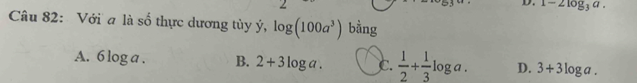 1-2log _3a. 
Câu 82: Với a là số thực dương tùy ý, log (100a^3) bằng
A. 6 log a
B. 2+3log a. C.  1/2 + 1/3 log a. D. 3+3log a.