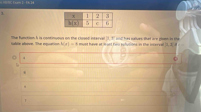 AB/BC Exam 2 - FA 24
3.
The function h is continuous on the closed interval [1,3] and has values that are given in the
table above. The equation h(x)=8 must have at least two solutions in the interval [1,3] if c=
4
9
8
7