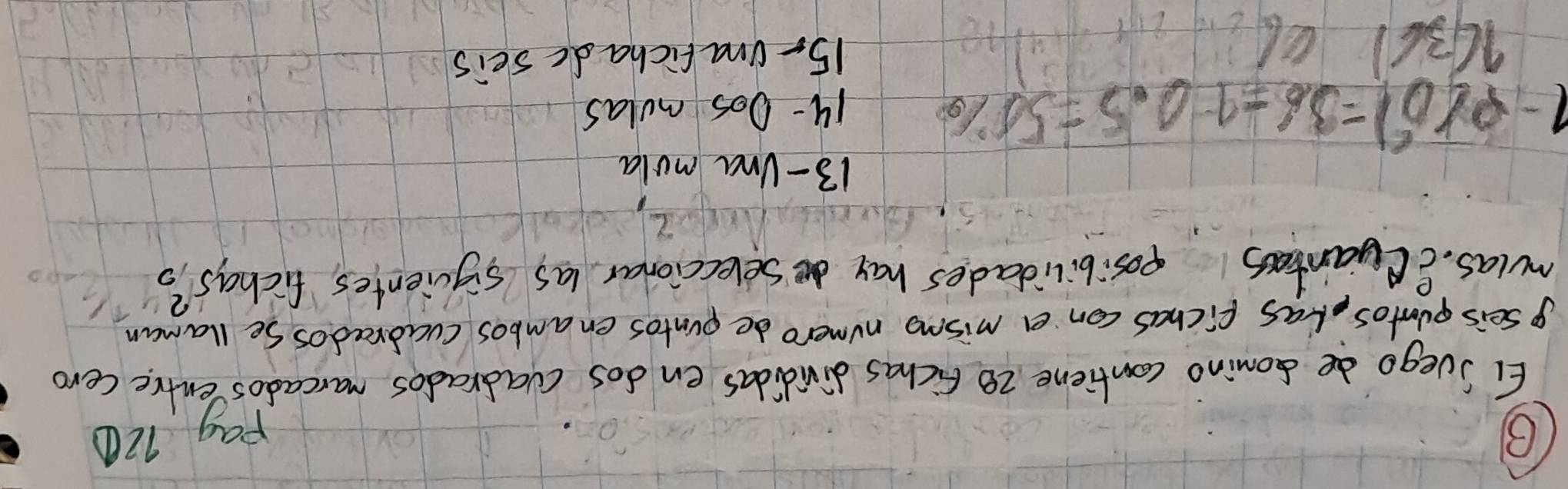 Pag 120
EI Svego de somino cantiene 28 Fichas divididas en dos cvadradios marcados entre cero
p seis puntos, las fichas con a mismo numero de pvntos enambos cvadrados Se llaman
mulas. eCyantos posibilidades hay seleccionar las sigcientes, fichas?
13 - Una mola
1-P(D^2)=36-10.5=50%
14- 0os mulas
1(36) 15- Unafichadc seis