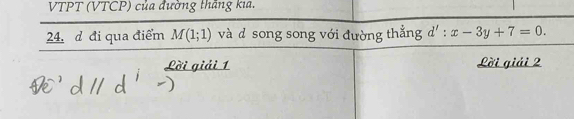 VTPT (VTCP) của đường thắng kia. 
24, đ đi qua điểm M(1;1) và d song song với đường thắng d':x-3y+7=0. 
Lời giải 1 Lời giải 2