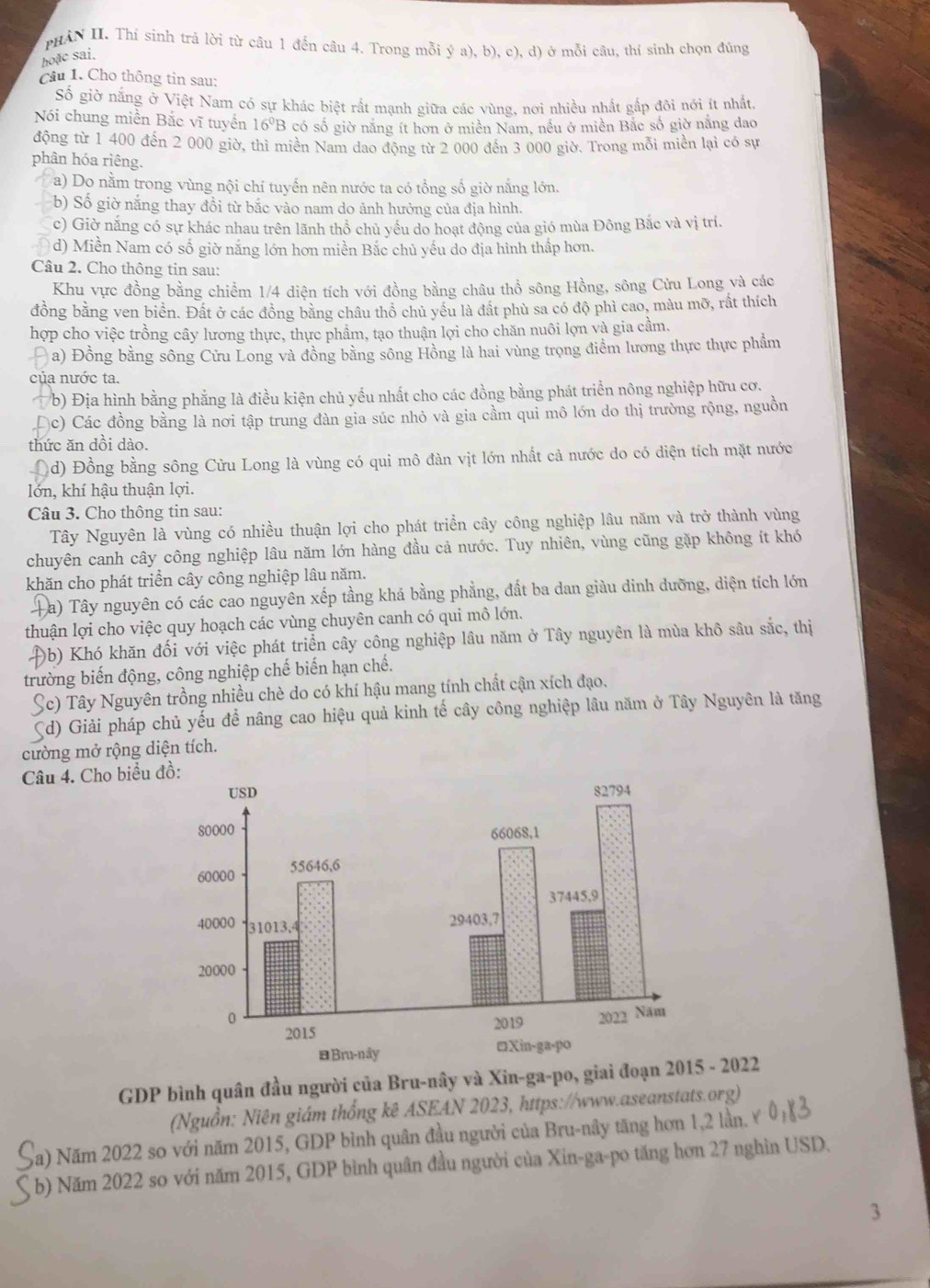 PHAN II. Thí sinh trả lời từ câu 1 đến câu 4. Trong mỗi ý a), b), c), d) ở mỗi câu, thí sinh chọn đủng
hoặc sai.
Câu 1. Cho thông tin sau:
Số giờ nắng ở Việt Nam có sự khác biệt rất mạnh giữa các vùng, nơi nhiều nhất gắp đôi nới ít nhất,
Nói chung miền Bắc vĩ tuyển 16^0B có số giờ năng ít hơn ở miền Nam, nều ở miền Bắc số giờ năng dao
động từ 1 400 đến 2 000 giờ, thì miền Nam dao động từ 2 000 đến 3 000 giờ. Trong mỗi miền lại có sự
phân hóa riêng.
a) Do nằm trong vùng nội chỉ tuyến nên nước ta có tổng số giờ nắng lớn.
b) Số giờ nắng thay đồi từ bắc vào nam do ảnh hưởng của địa hình.
c) Giờ năng có sự khác nhau trên lãnh thổ chủ yếu do hoạt động của gió mùa Đông Bắc và vị trí
d) Miền Nam có số giờ năng lớn hơn miền Bắc chủ yếu do địa hình thấp hơn.
Câu 2. Cho thông tin sau:
Khu vực đồng bằng chiểm 1/4 diện tích với đồng bằng châu thổ sông Hồng, sông Cửu Long và các
đồng bằng ven biển. Đất ở các đồng bằng châu thổ chủ yều là đầt phù sa có độ phì cao, màu mỡ, rất thích
hợp cho việc trồng cây lương thực, thực phẩm, tạo thuận lợi cho chăn nuôi lợn và gia cầm.
a) Đồng bằng sông Cửu Long và đồng bằng sông Hồng là hai vùng trọng điểm lương thực thực phẩm
của nước ta.
b) Địa hình bằng phẳng là điều kiện chủ yếu nhất cho các đồng bằng phát triển nông nghiệp hữu cơ.
Dc) Các đồng bằng là nơi tập trung đàn gia súc nhỏ và gia cầm qui mô lớn do thị trường rộng, nguồn
thức ăn dồi dào.
(d) Đồng bằng sông Cửu Long là vùng có qui mô đàn vịt lớn nhất cả nước do có diện tích mặt nước
lớn, khí hậu thuận lợi.
Câu 3. Cho thông tin sau:
Tây Nguyên là vùng có nhiều thuận lợi cho phát triển cây công nghiệp lâu năm và trở thành vùng
chuyên canh cây công nghiệp lâu năm lớn hàng đầu cả nước. Tuy nhiên, vùng cũng gặp không ít khó
khăn cho phát triển cây công nghiệp lâu năm.
a) Tây nguyên có các cao nguyên xếp tầng khá bằng phẳng, đất ba dan giàu dinh dưỡng, diện tích lớn
thuận lợi cho việc quy hoạch các vùng chuyên canh có qui mô lớn.
0b) Khó khăn đối với việc phát triển cây công nghiệp lâu năm ở Tây nguyên là mùa khô sâu sắc, thị
trường biến động, công nghiệp chế biến hạn chế.
Sc) Tây Nguyên trồng nhiều chè do có khí hậu mang tính chất cận xích đạo.
Sd) Giải pháp chủ yếu để nâng cao hiệu quả kinh tế cây công nghiệp lâu năm ở Tây Nguyên là tăng
cường mở rộng diện tích.
Câu 4. Cho biểu đ
GDP bình quân đầu người của Bru-nây và Xin-ga-po, giai đoạn 205 - 2022
(Nguồn: Niên giám thống kê ASEAN 2023, https://www.aseanstats.org)
Sa) Năm 2022 so với năm 2015, GDP bình quân đầu người của Bru-nây tăng hơn 1,2 lần. Ý
b) Năm 2022 so với năm 2015, GDP bình quân đầu người của Xin-ga-po tăng hơn 27 nghìn USD.
3