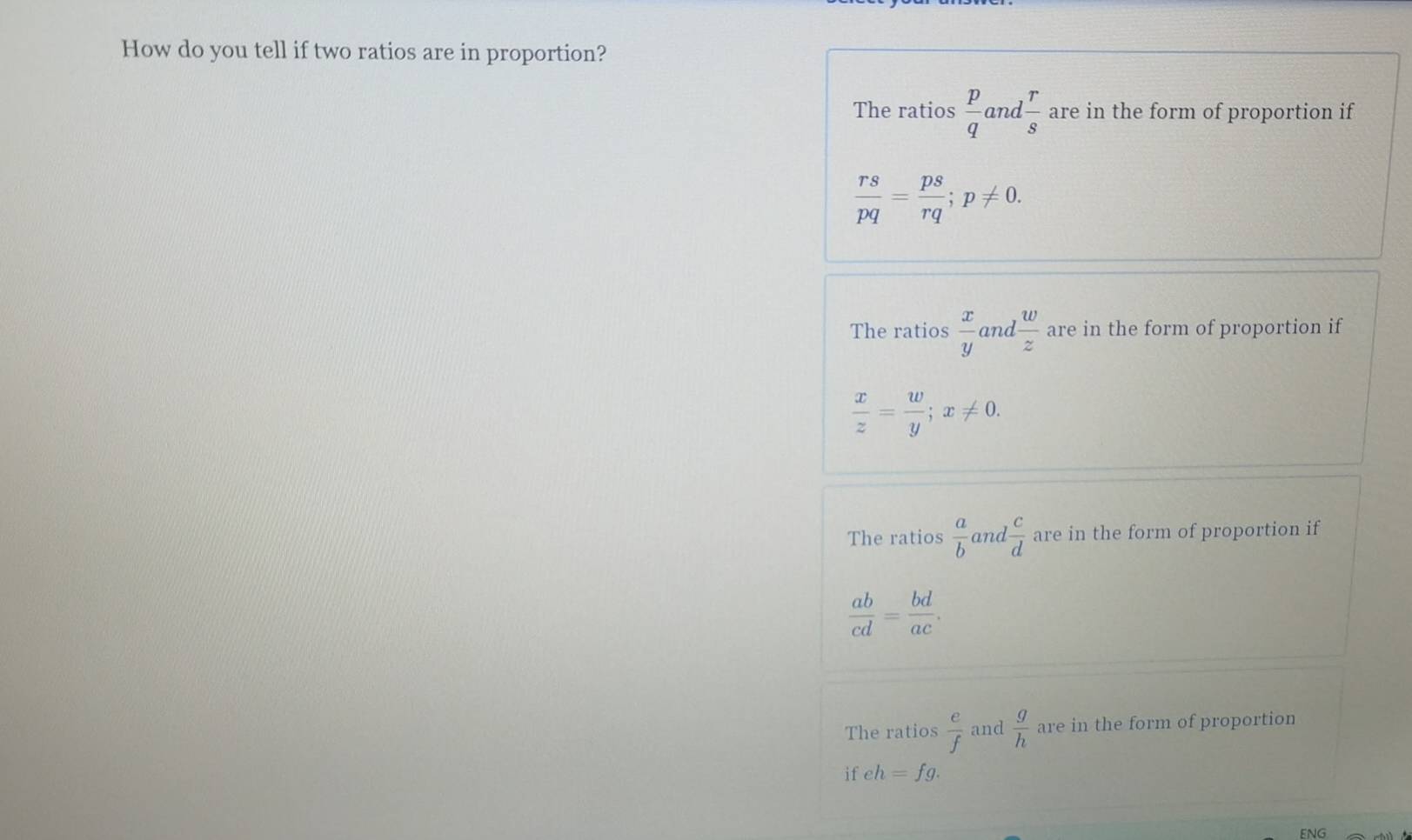 How do you tell if two ratios are in proportion?
The ratios  p/q  and  r/s  are in the form of proportion if
 rs/pq = ps/rq ; p!= 0.
The ratios  x/y  and  w/z  are in the form of proportion if
 x/z = w/y ; x!= 0.
The ratios  a/b  and  c/d  are in the form of proportion if
 ab/cd = bd/ac .
The ratios  e/f  and  g/h  are in the form of proportion
if eh=fg. 
ENG