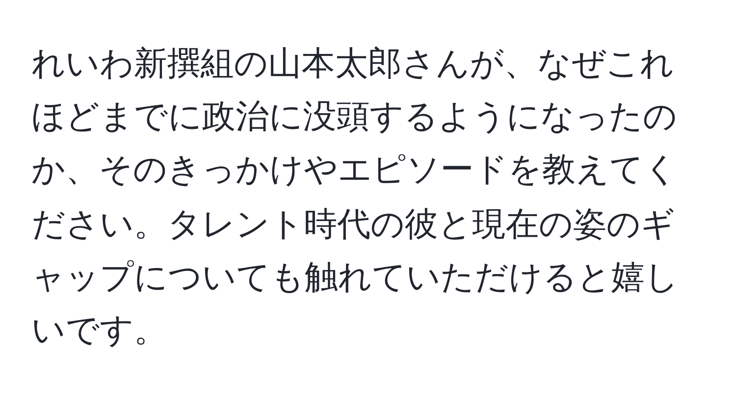 れいわ新撰組の山本太郎さんが、なぜこれほどまでに政治に没頭するようになったのか、そのきっかけやエピソードを教えてください。タレント時代の彼と現在の姿のギャップについても触れていただけると嬉しいです。