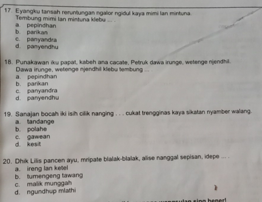 Eyangku tansah reruntungan ngalor ngidul kaya mimi lan mintuna.
Tembung mimi Ian mintuna klebu ... .
a pepindhan
b. parikan
c. panyandra
d. panyendhu
18. Punakawan iku papat, kabeh ana cacate, Petruk dawa irunge, wetenge njendhil.
Dawa irunge, wetenge njendhil klebu tembung ... .
a. pepindhan
b. parikan
c. panyandra
d. panyendhu
19. Sanajan bocah iki isih cilik nanging . . . cukat trengginas kaya sikatan nyamber walang.
a. tandange
b. polahe
c. gawean
d. kesit
20. Dhik Lilis pancen ayu, mripate blalak-blalak, alise nanggal sepisan, idepe ... .
a. ireng lan ketel
b. tumengeng tawang
c. malik munggah
d. ngundhup mlathi
s i n g bener!