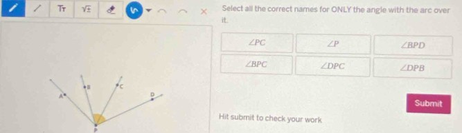 Tr sqrt(± ) in Select all the correct names for ONLY the angle with the arc over
it.
∠ PC ∠ P ∠ BPD
∠ BPC ∠ DPC ∠ DPB
Submit
Hit submit to check your work